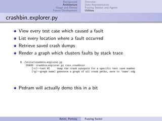 Background    Overview
                                   Architecture   Data Representation
                              Usage and Demos     Fuzzing Session and Agents
                            Future Development    Utilities


crashbin explorer.py

    View every test case which caused a fault
    List every location where a fault occurred
    Retrieve saved crash dumps
    Render a graph which clusters faults by stack trace
     $ ./utils/crashbin explorer.py
         USAGE: crashbin explorer.py <xxx.crashbin>
             [-t|--test #]     dump the crash synopsis for a specific test case number
             [-g|--graph name] generate a graph of all crash paths, save to ’name’.udg




    Pedram will actually demo this in a bit




                                Amini, Portnoy    Fuzzing Sucks!
 