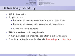 Background    Overview
                              Architecture   Data Representation
                         Usage and Demos     Fuzzing Session and Agents
                       Future Development    Utilities


ida fuzz library extender.py

     IDA Python script
     Simple concept
          Enumerate all constant integer comparisons in target binary
          Enumerate all constant string comparisons in target binary

          Add to fuzz library heuristics
     This is a pre-fuzz static analysis script
     A more advanced run-time implementation is still in the works
     Fuzz library extensions are handled via .fuzz strings and .fuzz ints




                           Amini, Portnoy    Fuzzing Sucks!
 