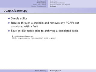 Background    Overview
                                   Architecture   Data Representation
                              Usage and Demos     Fuzzing Session and Agents
                            Future Development    Utilities


pcap cleaner.py

    Simple utility
    Iterates through a crashbin and removes any PCAPs not
    associated with a fault
    Save on disk space prior to archiving a completed audit
     $ ./utils/pcap cleaner.py
     USAGE: pcap cleaner.py <xxx.crashbin> <path to pcaps>




                                Amini, Portnoy    Fuzzing Sucks!
 