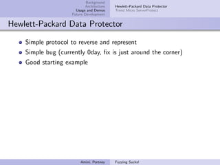 Background
                           Architecture   Hewlett-Packard Data Protector
                      Usage and Demos     Trend Micro ServerProtect
                    Future Development


Hewlett-Packard Data Protector

    Simple protocol to reverse and represent
    Simple bug (currently 0day, ﬁx is just around the corner)
    Good starting example




                        Amini, Portnoy    Fuzzing Sucks!
 