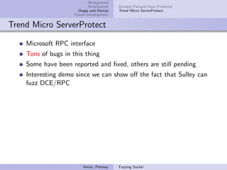 Background
                            Architecture   Hewlett-Packard Data Protector
                       Usage and Demos     Trend Micro ServerProtect
                     Future Development


Trend Micro ServerProtect

    Microsoft RPC interface
    Tons of bugs in this thing
    Some have been reported and ﬁxed, others are still pending
    Interesting demo since we can show oﬀ the fact that Sulley can
    fuzz DCE/RPC




                         Amini, Portnoy    Fuzzing Sucks!
 