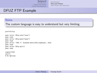 Background
                                                          Introduction
                                           Architecture
                                                          Past and Present
                                      Usage and Demos
                                                          Pain Points and Solutions
                                    Future Development


DFUZ FTP Example

Notes
The custom language is easy to understand but very limiting.

port=21/tcp

peer   write:   @ftp:user("user")
peer   read
peer   write:   @ftp:pass("pass")
peer   read
peer   write:   "CWD /", %random:data(1024,alphanum), 0x0a
peer   read
peer   write:   @ftp:quit()
peer   read

repeat=1024
wait=1
# No Options




                                        Amini, Portnoy    Fuzzing Sucks!
 
