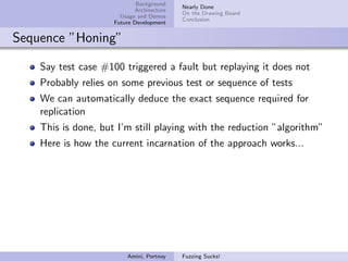 Background
                                           Nearly Done
                            Architecture
                                           On the Drawing Board
                       Usage and Demos
                                           Conclusion
                     Future Development


Sequence ”Honing”

    Say test case #100 triggered a fault but replaying it does not
    Probably relies on some previous test or sequence of tests
    We can automatically deduce the exact sequence required for
    replication
    This is done, but I’m still playing with the reduction ”algorithm”
    Here is how the current incarnation of the approach works...




                         Amini, Portnoy    Fuzzing Sucks!
 