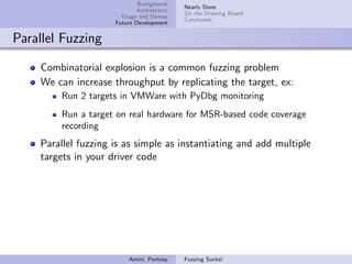 Background
                                           Nearly Done
                            Architecture
                                           On the Drawing Board
                       Usage and Demos
                                           Conclusion
                     Future Development


Parallel Fuzzing

    Combinatorial explosion is a common fuzzing problem
    We can increase throughput by replicating the target, ex:
        Run 2 targets in VMWare with PyDbg monitoring
        Run a target on real hardware for MSR-based code coverage
        recording
    Parallel fuzzing is as simple as instantiating and add multiple
    targets in your driver code




                         Amini, Portnoy    Fuzzing Sucks!
 