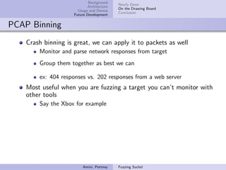 Background
                                           Nearly Done
                            Architecture
                                           On the Drawing Board
                       Usage and Demos
                                           Conclusion
                     Future Development


PCAP Binning
    Crash binning is great, we can apply it to packets as well
        Monitor and parse network responses from target
        Group them together as best we can

        ex: 404 responses vs. 202 responses from a web server
    Most useful when you are fuzzing a target you can’t monitor with
    other tools
        Say the Xbox for example




                         Amini, Portnoy    Fuzzing Sucks!
 