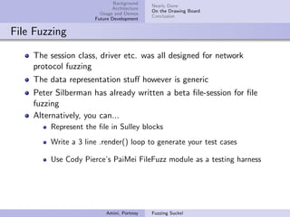 Background
                                           Nearly Done
                            Architecture
                                           On the Drawing Board
                       Usage and Demos
                                           Conclusion
                     Future Development


File Fuzzing

    The session class, driver etc. was all designed for network
    protocol fuzzing
    The data representation stuﬀ however is generic
    Peter Silberman has already written a beta ﬁle-session for ﬁle
    fuzzing
    Alternatively, you can...
        Represent the ﬁle in Sulley blocks
        Write a 3 line .render() loop to generate your test cases

        Use Cody Pierce’s PaiMei FileFuzz module as a testing harness




                         Amini, Portnoy    Fuzzing Sucks!
 