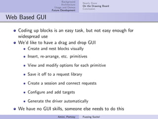Background
                                           Nearly Done
                            Architecture
                                           On the Drawing Board
                       Usage and Demos
                                           Conclusion
                     Future Development


Web Based GUI

   Coding up blocks is an easy task, but not easy enough for
   widespread use
   We’d like to have a drag and drop GUI
       Create and nest blocks visually
       Insert, re-arrange, etc. primitives

       View and modify options for each primitive

       Save it oﬀ to a request library

       Create a session and connect requests

       Conﬁgure and add targets

       Generate the driver automatically
   We have no GUI skills, someone else needs to do this
                         Amini, Portnoy    Fuzzing Sucks!
 