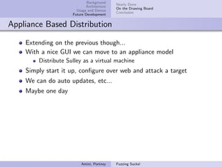 Background
                                           Nearly Done
                            Architecture
                                           On the Drawing Board
                       Usage and Demos
                                           Conclusion
                     Future Development


Appliance Based Distribution

    Extending on the previous though...
    With a nice GUI we can move to an appliance model
        Distribute Sulley as a virtual machine
    Simply start it up, conﬁgure over web and attack a target
    We can do auto updates, etc...
    Maybe one day




                         Amini, Portnoy    Fuzzing Sucks!
 