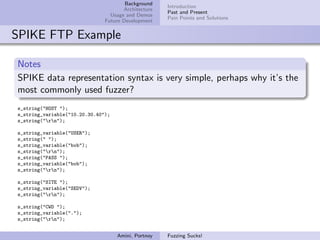 Background
                                                     Introduction
                                      Architecture
                                                     Past and Present
                                 Usage and Demos
                                                     Pain Points and Solutions
                               Future Development


SPIKE FTP Example

Notes
SPIKE data representation syntax is very simple, perhaps why it’s the
most commonly used fuzzer?
s_string("HOST ");
s_string_variable("10.20.30.40");
s_string("rn");

s_string_variable("USER");
s_string(" ");
s_string_variable("bob");
s_string("rn");
s_string("PASS ");
s_string_variable("bob");
s_string("rn");

s_string("SITE ");
s_string_variable("SEDV");
s_string("rn");

s_string("CWD ");
s_string_variable(".");
s_string("rn");


                                    Amini, Portnoy   Fuzzing Sucks!
 