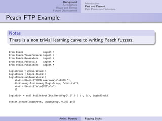 Background
                                                           Introduction
                                            Architecture
                                                           Past and Present
                                       Usage and Demos
                                                           Pain Points and Solutions
                                     Future Development


Peach FTP Example

Notes
There is a non trivial learning curve to writing Peach fuzzers.

from   Peach                import   *
from   Peach.Transformers   import   *
from   Peach.Generators     import   *
from   Peach.Protocols      import   *
from   Peach.Publishers     import   *

loginGroup = group.Group()
loginBlock = block.Block()
loginBlock.setGenerators((
    static.Static("USER usernamernPASS "),
    dictionary.Dictionary(loginGroup, "dict.txt"),
    static.Static("rnQUITrn")
    ))

loginProt = null.NullStdout(ftp.BasicFtp(’127.0.0.1’, 21), loginBlock)

script.Script(loginProt, loginGroup, 0.25).go()




                                         Amini, Portnoy    Fuzzing Sucks!
 
