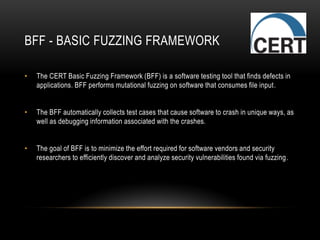 BFF - BASIC FUZZING FRAMEWORK
• The CERT Basic Fuzzing Framework (BFF) is a software testing tool that finds defects in
applications. BFF performs mutational fuzzing on software that consumes file input.
• The BFF automatically collects test cases that cause software to crash in unique ways, as
well as debugging information associated with the crashes.
• The goal of BFF is to minimize the effort required for software vendors and security
researchers to efficiently discover and analyze security vulnerabilities found via fuzzing.
 