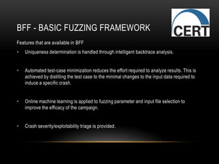 BFF - BASIC FUZZING FRAMEWORK
Features that are available in BFF
• Uniqueness determination is handled through intelligent backtrace analysis.
• Automated test-case minimization reduces the effort required to analyze results. This is
achieved by distilling the test case to the minimal changes to the input data required to
induce a specific crash.
• Online machine learning is applied to fuzzing parameter and input file selection to
improve the efficacy of the campaign.
• Crash severity/exploitability triage is provided.
 