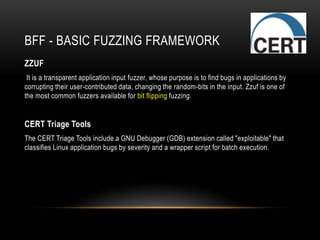 BFF - BASIC FUZZING FRAMEWORK
ZZUF
It is a transparent application input fuzzer, whose purpose is to find bugs in applications by
corrupting their user-contributed data, changing the random-bits in the input. Zzuf is one of
the most common fuzzers available for bit flipping fuzzing.
CERT Triage Tools
The CERT Triage Tools include a GNU Debugger (GDB) extension called "exploitable" that
classifies Linux application bugs by severity and a wrapper script for batch execution.
 