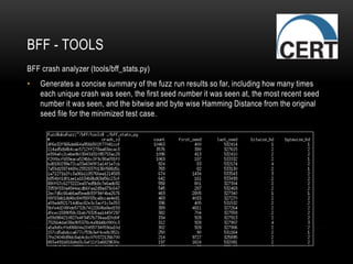 BFF - TOOLS
BFF crash analyzer (tools/bff_stats.py)
• Generates a concise summary of the fuzz run results so far, including how many times
each unique crash was seen, the first seed number it was seen at, the most recent seed
number it was seen, and the bitwise and byte wise Hamming Distance from the original
seed file for the minimized test case.
 