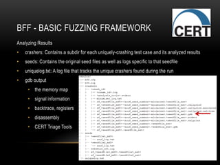 BFF - BASIC FUZZING FRAMEWORK
Analyzing Results
• crashers: Contains a subdir for each uniquely-crashing test case and its analyzed results
• seeds: Contains the original seed files as well as logs specific to that seedfile
• uniquelog.txt: A log file that tracks the unique crashers found during the run
• gdb output
• the memory map
• signal information
• backtrace, registers
• disassembly
• CERT Triage Tools
 