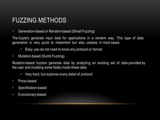 FUZZING METHODS
• Generation-based or Random-based (Smart Fuzzing)
The fuzzers generate input data for applications in a random way . This type of data
generation is very quick to implement but also useless in most cases.
• Easy, you do not need to know any protocol or format.
• Mutation-based (Dumb Fuzzing)
Mutation-based fuzzers generate data by analyzing an existing set of data provided by
the user and mutating some fields inside these data.
• Very hard, but explores every detail of protocol
• Proxy-based
• Specification-based
• Evolutionary-based
 