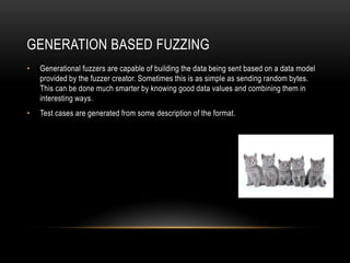 GENERATION BASED FUZZING
• Generational fuzzers are capable of building the data being sent based on a data model
provided by the fuzzer creator. Sometimes this is as simple as sending random bytes.
This can be done much smarter by knowing good data values and combining them in
interesting ways.
• Test cases are generated from some description of the format.
 