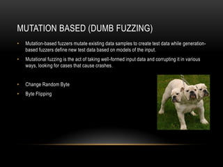 MUTATION BASED (DUMB FUZZING)
• Mutation-based fuzzers mutate existing data samples to create test data while generation-
based fuzzers define new test data based on models of the input.
• Mutational fuzzing is the act of taking well-formed input data and corrupting it in various
ways, looking for cases that cause crashes.
• Change Random Byte
• Byte Flipping
 
