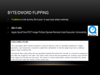 BYTE/DWORD FLIPPING
• FiveBelow is the dummy file fuzzer. It uses byte slides methode.
• ZDI-11-252
• Apple QuickTime PICT Image PnSize Opcode Remote Code Execution Vulnerability
 