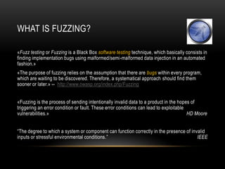 WHAT IS FUZZING?
«Fuzz testing or Fuzzing is a Black Box software testing technique, which basically consists in
finding implementation bugs using malformed/semi-malformed data injection in an automated
fashion.»
«The purpose of fuzzing relies on the assumption that there are bugs within every program,
which are waiting to be discovered. Therefore, a systematical approach should find them
sooner or later.» -- http://www.owasp.org/index.php/Fuzzing
«Fuzzing is the process of sending intentionally invalid data to a product in the hopes of
triggering an error condition or fault. These error conditions can lead to exploitable
vulnerabilities.» HD Moore
“The degree to which a system or component can function correctly in the presence of invalid
inputs or stressful environmental conditions.” IEEE
 