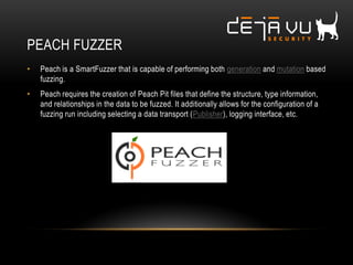 PEACH FUZZER
• Peach is a SmartFuzzer that is capable of performing both generation and mutation based
fuzzing.
• Peach requires the creation of Peach Pit files that define the structure, type information,
and relationships in the data to be fuzzed. It additionally allows for the configuration of a
fuzzing run including selecting a data transport (Publisher), logging interface, etc.
 