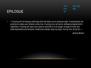 EPILOGUE
• « Fuzzing will not always yield bugs that will allow you to execute code. Fuzzing does not
promise to make your dreams come true. Fuzzing is an art and a software programmer's
nightmare. Fuzzing will open your eyes to see that it is no longer enough to know the
code backwards and forward, inside and outside, layer by layer, line by line, bit by bit. »
Jeremy Brown
mov esp, ebp
pop ebp
ret
 