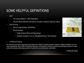 SOME HELPFUL DEFINITIONS
• BUG
• The Harvard Mark II (1947) Real BUG !
• Security BUGs (Memory Corruptions, Overflow, Injections, Memory Leaks)
• BUG Hunting
• Source Code Analysis (White Box)
• Binary Analysis
• Static Analysis (Reverse Engineering)
• Dynamic Analysis (Fuzzing, Debugging/Tracing, Taint Analysis)
• In Memory Fuzzing
«In memory fuzzing is a technique that allows the analyst to bypass parsers; network-related limitations such as
max connections, buit in IDS or flooding protection; encrypted or unknown (poorly documented) protocol in order
to fuzz the actual underlying assembly routines that are potentially vulnerable.»
CORELAN TEAM
 