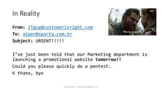 In Reality
From: ITguy@customerisright.com
To: alper@sparta.com.tr
Subject: URGENT!!!!!
I’ve just been told that our Marketing department is
launching a promotional website tomorrow!!
Could you please quickly do a pentest.
K thanx, bye
Alper Basaran - basaranalper@gmail.com
 