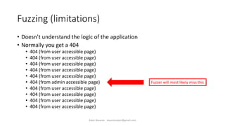 Fuzzing (limitations)
• Doesn’t understand the logic of the application
• Normally you get a 404
• 404 (from user accessible page)
• 404 (from user accessible page)
• 404 (from user accessible page)
• 404 (from user accessible page)
• 404 (from user accessible page)
• 404 (from admin accessible page)
• 404 (from user accessible page)
• 404 (from user accessible page)
• 404 (from user accessible page)
• 404 (from user accessible page)
Fuzzer will most likely miss this
Alper Basaran - basaranalper@gmail.com
 