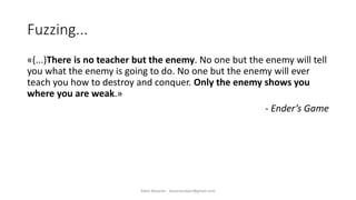 Fuzzing...
«(...)There is no teacher but the enemy. No one but the enemy will tell
you what the enemy is going to do. No one but the enemy will ever
teach you how to destroy and conquer. Only the enemy shows you
where you are weak.»
- Ender’s Game
Alper Basaran - basaranalper@gmail.com
 