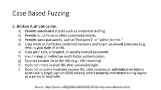 Case Based Fuzzing
2. Broken Authentication.
a) Permits automated attacks such as credential stuffing
b) Permits brute force or other automated attacks.
c) Permits weak passwords, such as”Password1″ or “admin/admin.″
d) Uses weak or ineffective credential recovery and forgot-password processes (e.g.
what is your date of birth).
e) Uses plain text, encrypted, or weakly hashed passwords.
f) Has missing or ineffective multi-factor authentication.
g) Exposes session IDs in the URL (e.g., URL rewriting).
h) Does not rotate session IDs after successful login.
i) Does not properly invalidate session IDs. User sessions or authentication tokens
(particularly single sign-on (SSO) tokens) aren’t properly invalidated during logout
or a period of inactivity.
Source: https://sucuri.net/guides/owasp-top-10-security-vulnerabilities-2020/
Alper Basaran - basaranalper@gmail.com
 