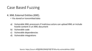 Case Based Fuzzing
4. XML External Entities (XXE).
• Via stored or transmitted data
a) Vulnerable XML processors if malicious actors can upload XML or include
hostile content in an XML document
b) Vulnerable code
c) Vulnerable dependencies
d) Vulnerable integrations
Source: https://sucuri.net/guides/owasp-top-10-security-vulnerabilities-2020/
Alper Basaran - basaranalper@gmail.com
 