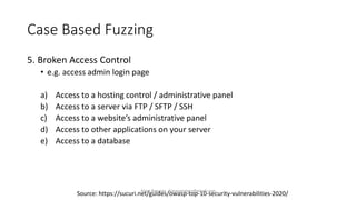 Case Based Fuzzing
5. Broken Access Control
• e.g. access admin login page
a) Access to a hosting control / administrative panel
b) Access to a server via FTP / SFTP / SSH
c) Access to a website’s administrative panel
d) Access to other applications on your server
e) Access to a database
Source: https://sucuri.net/guides/owasp-top-10-security-vulnerabilities-2020/
Alper Basaran - basaranalper@gmail.com
 