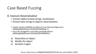 Case Based Fuzzing
8. Insecure Deserialization
• Convert object to byte strings: serialization
• Convert byte strings to objects: deserialization
• Cookie contains BASE64 encoded of «user:Alice,privilege:user»
(dXNlcjpBbGljZSxwcml2aWxlZ2U6dXNlcg==)
• Can it be changed to «user:Alice,privilege:admin»
(dXNlcjpBbGljZSxwcml2aWxlZ2U6YWRtaW4=)
a) Deserialize an object
b) Modify the object
c) Serialize it again
Source: https://sucuri.net/guides/owasp-top-10-security-vulnerabilities-2020/
Alper Basaran - basaranalper@gmail.com
 