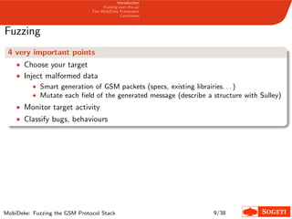 Introduction
Fuzzing over-the-air
The MobiDeke Framework
Conclusion
Fuzzing
4 very important points
• Choose your target
• Inject malformed data
• Smart generation of GSM packets (specs, existing librairies. . . )
• Mutate each ﬁeld of the generated message (describe a structure with Sulley)
• Monitor target activity
• Classify bugs, behaviours
MobiDeke: Fuzzing the GSM Protocol Stack 9/38
 