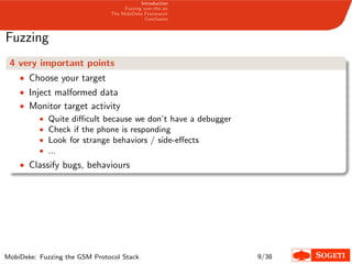 Introduction
Fuzzing over-the-air
The MobiDeke Framework
Conclusion
Fuzzing
4 very important points
• Choose your target
• Inject malformed data
• Monitor target activity
• Quite diﬃcult because we don’t have a debugger
• Check if the phone is responding
• Look for strange behaviors / side-eﬀects
• ...
• Classify bugs, behaviours
MobiDeke: Fuzzing the GSM Protocol Stack 9/38
 