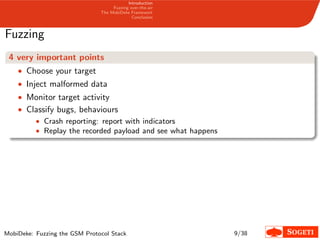 Introduction
Fuzzing over-the-air
The MobiDeke Framework
Conclusion
Fuzzing
4 very important points
• Choose your target
• Inject malformed data
• Monitor target activity
• Classify bugs, behaviours
• Crash reporting: report with indicators
• Replay the recorded payload and see what happens
MobiDeke: Fuzzing the GSM Protocol Stack 9/38
 
