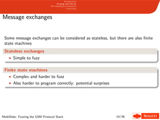 Introduction
Fuzzing over-the-air
The MobiDeke Framework
Conclusion
Message exchanges
Some message exchanges can be considered as stateless, but there are also ﬁnite
state machines
Stateless exchanges
• Simple to fuzz
Finite state machines
• Complex and harder to fuzz
• Also harder to program correctly: potential surprises
MobiDeke: Fuzzing the GSM Protocol Stack 14/38
 
