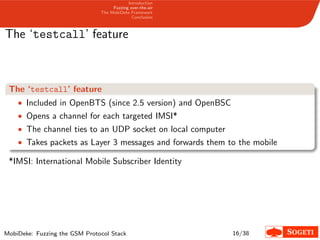 Introduction
Fuzzing over-the-air
The MobiDeke Framework
Conclusion
The ‘testcall’ feature
The ‘testcall’ feature
• Included in OpenBTS (since 2.5 version) and OpenBSC
• Opens a channel for each targeted IMSI*
• The channel ties to an UDP socket on local computer
• Takes packets as Layer 3 messages and forwards them to the mobile
*IMSI: International Mobile Subscriber Identity
MobiDeke: Fuzzing the GSM Protocol Stack 16/38
 
