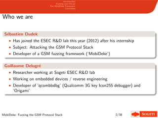 Introduction
Fuzzing over-the-air
The MobiDeke Framework
Conclusion
Who we are
S´ebastien Dudek
• Has joined the ESEC R&D lab this year (2012) after his internship
• Subject: Attacking the GSM Protocol Stack
• Developer of a GSM fuzzing framework (‘MobiDeke’)
Guillaume Delugr´e
• Researcher working at Sogeti ESEC R&D lab
• Working on embedded devices / reverse engineering
• Developer of ‘qcombbdbg’ (Qualcomm 3G key Icon255 debugger) and
‘Origami’
MobiDeke: Fuzzing the GSM Protocol Stack 2/38
 