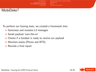 Introduction
Fuzzing over-the-air
The MobiDeke Framework
Conclusion
Testcases generation and mutation
Monitoring
Report
Future enhancement
MobiDeke?
To perform our fuzzing tests, we created a framework that:
• Generates and mutates L3 messages
• Sends payload ‘over-the-air’
• Checks if a handset is ready to receive our payload
• Monitors states (Phone and BTS)
• Records a ﬁnal report
MobiDeke: Fuzzing the GSM Protocol Stack 19/38
 