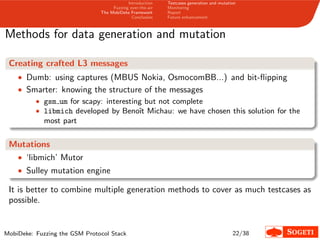 Introduction
Fuzzing over-the-air
The MobiDeke Framework
Conclusion
Testcases generation and mutation
Monitoring
Report
Future enhancement
Methods for data generation and mutation
Creating crafted L3 messages
• Dumb: using captures (MBUS Nokia, OsmocomBB...) and bit-ﬂipping
• Smarter: knowing the structure of the messages
• gsm um for scapy: interesting but not complete
• libmich developed by Benoˆıt Michau: we have chosen this solution for the
most part
Mutations
• ‘libmich’ Mutor
• Sulley mutation engine
It is better to combine multiple generation methods to cover as much testcases as
possible.
MobiDeke: Fuzzing the GSM Protocol Stack 22/38
 