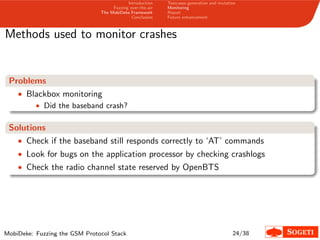 Introduction
Fuzzing over-the-air
The MobiDeke Framework
Conclusion
Testcases generation and mutation
Monitoring
Report
Future enhancement
Methods used to monitor crashes
Problems
• Blackbox monitoring
• Did the baseband crash?
Solutions
• Check if the baseband still responds correctly to ‘AT’ commands
• Look for bugs on the application processor by checking crashlogs
• Check the radio channel state reserved by OpenBTS
MobiDeke: Fuzzing the GSM Protocol Stack 24/38
 