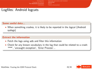 Introduction
Fuzzing over-the-air
The MobiDeke Framework
Conclusion
Testcases generation and mutation
Monitoring
Report
Future enhancement
Logﬁles: Android logcats
Some useful data...
• When something crashes, it is likely to be reported in the logcat (Android
syslogs)
Extract the information
• Fetch the logs using adb and ﬁlter this information
• Check for any known vocabulary in the log that could be related to a crash:
‘***’, ‘uncaught exception’, ‘Error Process’...
MobiDeke: Fuzzing the GSM Protocol Stack 28/38
 