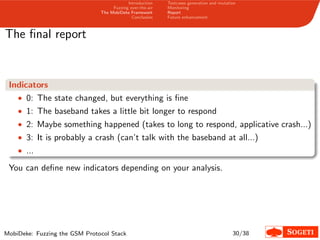 Introduction
Fuzzing over-the-air
The MobiDeke Framework
Conclusion
Testcases generation and mutation
Monitoring
Report
Future enhancement
The ﬁnal report
Indicators
• 0: The state changed, but everything is ﬁne
• 1: The baseband takes a little bit longer to respond
• 2: Maybe something happened (takes to long to respond, applicative crash...)
• 3: It is probably a crash (can’t talk with the baseband at all...)
• ...
You can deﬁne new indicators depending on your analysis.
MobiDeke: Fuzzing the GSM Protocol Stack 30/38
 