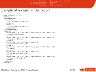 Introduction
Fuzzing over-the-air
The MobiDeke Framework
Conclusion
Testcases generation and mutation
Monitoring
Report
Future enhancement
Sample of a crash in the report
<?xml v e r s i o n =”1.0” ?>
<report >
<i nformat i ons>
<s t art ed>
Fri , 07 Sep 2012 16:18:47
</s t art ed>
<f i n i s h e d>
Fri , 07 Sep 2012 16:21:07
</f i n i s h e d>
</i nformat i ons>
<events>
<event time =”16:18:49” i d =”0” l a s t p a y l o a d=”1658” l e v e l =”0”>
Fuzzing ( re ) s t a r t e d
</event>
<event time =”16:19:52” i d =”1” l a s t p a y l o a d=”1665” l e v e l =”2”>
AT answer : Timeout !
</event>
<event time =”16:19:54” i d =”2” l e v e l=”0”>
AT i s working once again
</event>
<event time =”16:20:00” i d =”3” l a s t p a y l o a d=”1666” l e v e l =”3”>
AT E rror
</event>
<event time =”16:20:04” i d =”4” l e v e l=”0”>
AT i s working once again
</event>
<event time =”16:20:57” i d =”5” l a s t p a y l o a d=”1674” l e v e l =”4”>
AT answer : Strange Oo!
</event>
</events>
</report >
MobiDeke: Fuzzing the GSM Protocol Stack 31/38
 