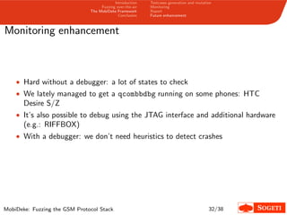 Introduction
Fuzzing over-the-air
The MobiDeke Framework
Conclusion
Testcases generation and mutation
Monitoring
Report
Future enhancement
Monitoring enhancement
• Hard without a debugger: a lot of states to check
• We lately managed to get a qcombbdbg running on some phones: HTC
Desire S/Z
• It’s also possible to debug using the JTAG interface and additional hardware
(e.g.: RIFFBOX)
• With a debugger: we don’t need heuristics to detect crashes
MobiDeke: Fuzzing the GSM Protocol Stack 32/38
 