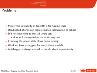 Introduction
Fuzzing over-the-air
The MobiDeke Framework
Conclusion
Problems
• Mostly the unstability of OpenBTS for fuzzing tests
• Deadlocked phones can require human intervention to reboot
• Did not have time to test all layers yet:
• A lot of ﬁxes required on the monitoring part
• Checking the phone state slows down fuzzing
• We don’t have debuggers for every phone models
• A debugger is always needed to decide about exploitability
MobiDeke: Fuzzing the GSM Protocol Stack 35/38
 