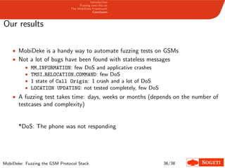Introduction
Fuzzing over-the-air
The MobiDeke Framework
Conclusion
Our results
• MobiDeke is a handy way to automate fuzzing tests on GSMs
• Not a lot of bugs have been found with stateless messages
• MM INFORMATION: few DoS and applicative crashes
• TMSI RELOCATION COMMAND: few DoS
• 1 state of Call Origin: 1 crash and a lot of DoS
• LOCATION UPDATING: not tested completely, few DoS
• A fuzzing test takes time: days, weeks or months (depends on the number of
testcases and complexity)
*DoS: The phone was not responding
MobiDeke: Fuzzing the GSM Protocol Stack 36/38
 