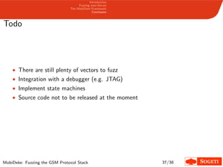 Introduction
Fuzzing over-the-air
The MobiDeke Framework
Conclusion
Todo
• There are still plenty of vectors to fuzz
• Integration with a debugger (e.g. JTAG)
• Implement state machines
• Source code not to be released at the moment
MobiDeke: Fuzzing the GSM Protocol Stack 37/38
 